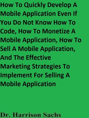 cover image of How to Quickly Develop a Mobile Application Even If You Do Not Know How to Code, How to Monetize a Mobile Application, How to Sell a Mobile Application, and the Effective Marketing Strategies to Implement For Selling a Mobile Application